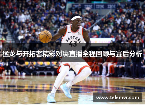 猛龙与开拓者精彩对决直播全程回顾与赛后分析