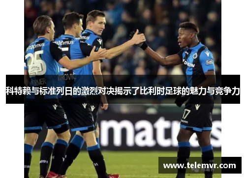 科特赖与标准列日的激烈对决揭示了比利时足球的魅力与竞争力